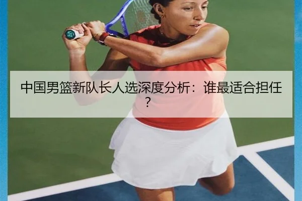 中国男篮新队长人选深度分析:谁最适合担任?